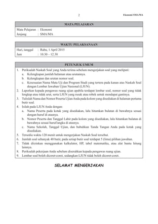 2 Ekonomi SMA/MA
MATA PELAJARAN
Mata Pelajaran	 : Ekonomi
Jenjang			 : SMA/MA
WAKTU PELAKSANAAN
Hari, tanggal	 : Rabu, 1 April 2015
Jam				 : 10.30 – 12.30
PETUNJUK UMUM
1.	 Periksalah Naskah Soal yang Anda terima sebelum mengerjakan soal yang meliputi:
a.	 Kelengkapan jumlah halaman atau urutannya.
b.	 Kelengkapan dan urutan nomor soal.
c.	 Kesesuaian Nama Mata Uji dan Program Studi yang tertera pada kanan atas Naskah Soal
dengan Lembar Jawaban Ujian Nasional (LJUN).
2.	 Laporkan kepada pengawas ruang ujian apabila terdapat lembar soal, nomor soal yang tidak
lengkap atau tidak urut, serta LJUN yang rusak atau robek untuk mendapat gantinya.
3.	 Tulislah Nama dan Nomor Peserta UjianAnda pada kolom yang disediakan di halaman pertama
butir soal.
4.	 Isilah pada LJUN Anda dengan:
a.	 Nama Peserta pada kotak yang disediakan, lalu hitamkan bulatan di bawahnya sesuai
dengan huruf di atasnya.
b.	 Nomor Peserta dan Tanggal Lahir pada kolom yang disediakan, lalu hitamkan bulatan di
bawahnya sesuai huruf/angka di atasnya.
c.	 Nama Sekolah, Tanggal Ujian, dan bubuhkan Tanda Tangan Anda pada kotak yang
disediakan.
5.	 Tersedia waktu 120 menit untuk mengerjakan Naskah Soal tersebut.
6.	 Jumlah soal sebanyak 40 butir, pada setiap butir soal terdapat 5 (lima) pilihan jawaban.
7.	 Tidak diizinkan menggunakan kalkulator, HP, tabel matematika, atau alat bantu hitung
lainnya.
8.	 Periksalah pekerjaan Anda sebelum diserahkan kepada pengawas ruang ujian.
9.	 Lembar soal boleh dicoret-coret, sedangkan LJUN tidak boleh dicoret-coret.
SELAMAT MENGERJAKAN
 