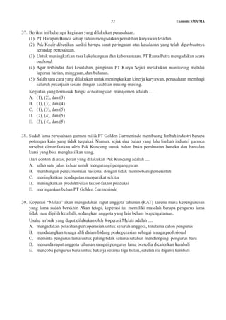 22 Ekonomi SMA/MA
37.	 Berikut ini beberapa kegiatan yang dilakukan perusahaan.
(1)	 PT Harapan Bunda setiap tahun mengadakan pemilihan karyawan teladan.
(2)	 Pak Kodir diberikan sanksi berupa surat peringatan atas kesalahan yang telah diperbuatnya
terhadap perusahaan.
(3)	 Untuk meningkatkan rasa kekeluargaan dan kebersamaan, PT Rama Putra mengadakan acara
outbond.
(4)	 Agar terhindar dari kesalahan, pimpinan PT Karya Sejati melakukan monitoring melalui
laporan harian, mingguan, dan bulanan.
(5)	 Salah satu cara yang dilakukan untuk meningkatkan kinerja karyawan, perusahaan membagi
seluruh pekerjaan sesuai dengan keahlian masing-masing.
	 Kegiatan yang termasuk fungsi actuating dari manajemen adalah ....
A.	 (1), (2), dan (3)
B.	 (1), (3), dan (4)
C.	 (1), (3), dan (5)
D.	 (2), (4), dan (5)
E.	 (3), (4), dan (5)
38. 	Sudah lama perusahaan garmen milik PT Golden Garmenindo membuang limbah industri berupa
potongan kain yang tidak terpakai. Namun, sejak dua bulan yang lalu limbah industri garmen
tersebut dimanfaatkan oleh Pak Kuncung untuk bahan baku pembuatan boneka dan bantalan
kursi yang bisa menghasilkan uang.
	 Dari contoh di atas, peran yang dilakukan Pak Kuncung adalah ....
A.	 salah satu jalan keluar untuk mengurangi pengangguran
B.	 membangun perekonomian nasional dengan tidak membebani pemerintah
C.	 meningkatkan pendapatan masyarakat sekitar
D.	 meningkatkan produktivitas faktor-faktor produksi
E.	 meringankan beban PT Golden Garmenindo
39.	 Koperasi “Melati” akan mengadakan rapat anggota tahunan (RAT) karena masa kepengurusan
yang lama sudah berakhir. Akan tetapi, koperasi ini memiliki masalah berupa pengurus lama
tidak mau dipilih kembali, sedangkan anggota yang lain belum berpengalaman.
	 Usaha terbaik yang dapat dilakukan oleh Koperasi Melati adalah ....
A.	 mengadakan pelatihan perkoperasian untuk seluruh anggota, terutama calon pengurus
B.	 mendatangkan tenaga ahli dalam bidang perkoperasian sebagai tenaga profesional
C.	 meminta pengurus lama untuk paling tidak selama setahun mendampingi pengurus baru
D.	 menunda rapat anggota tahunan sampai pengurus lama bersedia dicalonkan kembali
E.	 mencoba pengurus baru untuk bekerja selama tiga bulan, setelah itu diganti kembali
 