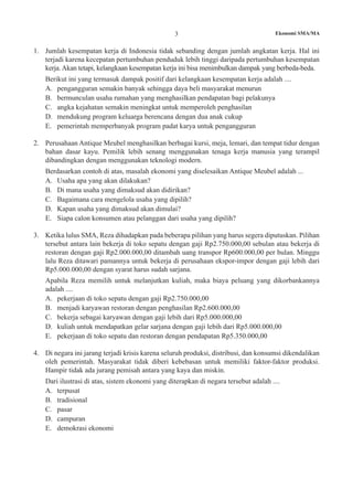 Ekonomi SMA/MA3
1.	 Jumlah kesempatan kerja di Indonesia tidak sebanding dengan jumlah angkatan kerja. Hal ini
terjadi karena kecepatan pertumbuhan penduduk lebih tinggi daripada pertumbuhan kesempatan
kerja. Akan tetapi, kelangkaan kesempatan kerja ini bisa menimbulkan dampak yang berbeda-beda.
	 Berikut ini yang termasuk dampak positif dari kelangkaan kesempatan kerja adalah ....
A.	 pengangguran semakin banyak sehingga daya beli masyarakat menurun
B.	 bermunculan usaha rumahan yang menghasilkan pendapatan bagi pelakunya
C.	 angka kejahatan semakin meningkat untuk memperoleh penghasilan
D.	 mendukung program keluarga berencana dengan dua anak cukup
E.	 pemerintah memperbanyak program padat karya untuk pengangguran
2.	 Perusahaan Antique Meubel menghasilkan berbagai kursi, meja, lemari, dan tempat tidur dengan
bahan dasar kayu. Pemilik lebih senang menggunakan tenaga kerja manusia yang terampil
dibandingkan dengan menggunakan teknologi modern.
	 Berdasarkan contoh di atas, masalah ekonomi yang diselesaikan Antique Meubel adalah ...
A.	 Usaha apa yang akan dilakukan?
B.	 Di mana usaha yang dimaksud akan didirikan?
C.	 Bagaimana cara mengelola usaha yang dipilih?
D.	 Kapan usaha yang dimaksud akan dimulai?
E.	 Siapa calon konsumen atau pelanggan dari usaha yang dipilih?
3.	 Ketika lulus SMA, Reza dihadapkan pada beberapa pilihan yang harus segera diputuskan. Pilihan
tersebut antara lain bekerja di toko sepatu dengan gaji Rp2.750.000,00 sebulan atau bekerja di
restoran dengan gaji Rp2.000.000,00 ditambah uang transpor Rp600.000,00 per bulan. Minggu
lalu Reza ditawari pamannya untuk bekerja di perusahaan ekspor-impor dengan gaji lebih dari
Rp5.000.000,00 dengan syarat harus sudah sarjana.
	 Apabila Reza memilih untuk melanjutkan kuliah, maka biaya peluang yang dikorbankannya
adalah ....
A.	 pekerjaan di toko sepatu dengan gaji Rp2.750.000,00
B.	 menjadi karyawan restoran dengan penghasilan Rp2.600.000,00
C.	 bekerja sebagai karyawan dengan gaji lebih dari Rp5.000.000,00
D.	 kuliah untuk mendapatkan gelar sarjana dengan gaji lebih dari Rp5.000.000,00
E.	 pekerjaan di toko sepatu dan restoran dengan pendapatan Rp5.350.000,00
4.	 Di negara ini jarang terjadi krisis karena seluruh produksi, distribusi, dan konsumsi dikendalikan
oleh pemerintah. Masyarakat tidak diberi kebebasan untuk memiliki faktor-faktor produksi.
Hampir tidak ada jurang pemisah antara yang kaya dan miskin.
	 Dari ilustrasi di atas, sistem ekonomi yang diterapkan di negara tersebut adalah ....
A.	 terpusat
B.	 tradisional
C.	 pasar
D.	 campuran
E.	 demokrasi ekonomi
 