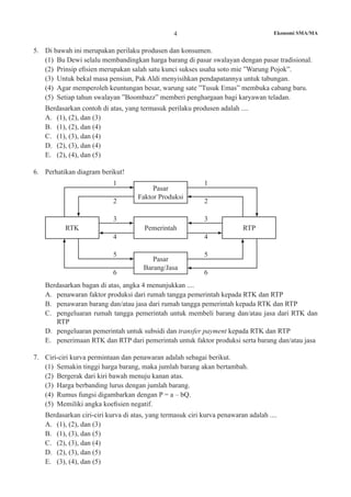 4 Ekonomi SMA/MA
5.	 Di bawah ini merupakan perilaku produsen dan konsumen.
(1)	 Bu Dewi selalu membandingkan harga barang di pasar swalayan dengan pasar tradisional.
(2)	 Prinsip efisien merupakan salah satu kunci sukses usaha soto mie ”Warung Pojok”.
(3)	 Untuk bekal masa pensiun, Pak Aldi menyisihkan pendapatannya untuk tabungan.
(4)	 Agar memperoleh keuntungan besar, warung sate ”Tusuk Emas” membuka cabang baru.
(5)	 Setiap tahun swalayan ”Boombazz” memberi penghargaan bagi karyawan teladan.
	 Berdasarkan contoh di atas, yang termasuk perilaku produsen adalah ....
A.	 (1), (2), dan (3)
B.	 (1), (2), dan (4)
C.	 (1), (3), dan (4)
D.	 (2), (3), dan (4)
E.	 (2), (4), dan (5)
6. 	 Perhatikan diagram berikut!
Pasar
Faktor Produksi
Pemerintah
Pasar
Barang/Jasa
RTK RTP
5
1
3
5
1
3
6
2
4
6
2
4
Berdasarkan bagan di atas, angka 4 menunjukkan ....
A.	 penawaran faktor produksi dari rumah tangga pemerintah kepada RTK dan RTP
B.	 penawaran barang dan/atau jasa dari rumah tangga pemerintah kepada RTK dan RTP
C.	 pengeluaran rumah tangga pemerintah untuk membeli barang dan/atau jasa dari RTK dan
RTP
D.	 pengeluaran pemerintah untuk subsidi dan transfer payment kepada RTK dan RTP
E.	 penerimaan RTK dan RTP dari pemerintah untuk faktor produksi serta barang dan/atau jasa
7.	 Ciri-ciri kurva permintaan dan penawaran adalah sebagai berikut.
(1)	 Semakin tinggi harga barang, maka jumlah barang akan bertambah.
(2)	 Bergerak dari kiri bawah menuju kanan atas.
(3)	 Harga berbanding lurus dengan jumlah barang.
(4)	 Rumus fungsi digambarkan dengan P = a – bQ.
(5)	 Memiliki angka koefisien negatif.
	 Berdasarkan ciri-ciri kurva di atas, yang termasuk ciri kurva penawaran adalah ....
A.	 (1), (2), dan (3)
B.	 (1), (3), dan (5)
C.	 (2), (3), dan (4)
D.	 (2), (3), dan (5)
E.	 (3), (4), dan (5)
 