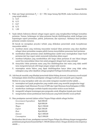 Ekonomi SMA/MA5
8.	 Pada saat fungsi permintaan Pd
= –Q + 500, harga barang Rp100,00, maka koefisien elastisitas
yang terjadi adalah ....
A.	 0,25
B.	 0,33
C.	 0,67
D.	 0,75
E.	 1,00
9.	 Sejak dahulu Indonesia dikenal sebagai negara agraris yang menghasilkan berbagai komoditas
pertanian. Namun, belakangan ini lahan pertanian banyak dialihfungsikan untuk berbagai jenis
kepentingan seperti perumahan, pabrik, perkantoran, dan sejenisnya. Akibatnya hasil produksi
pertanian semakin menurun.
	 Di bawah ini merupakan proyeksi terbaik yang dilakukan pemerintah untuk kesejahteraan
masyarakat adalah ....
A.	 membuat aturan yang melarang masyarakat menjual lahan pertanian yang akan dijadikan
sebagai lokasi perumahan maupun pabrik karena menyebabkan penurunan hasil pertanian
B.	 membiarkan lahan pertanian untuk dialihfungsikan sambil terus meningkatkan impor hasil
pertanian dari luar negeri untuk memenuhi kebutuhan dalam negeri
C.	 membuat kebijakan yang membolehkan alih fungsi lahan pertanian di satu lokasi dengan
syarat bisa menyediakan lokasi lain untuk pengganti dengan hasil yang setimpal
D.	 menyeleksi lahan pertanian mana yang bisa dialihfungsikan dan mana yang tidak sambil
terus mengontrol proyek alih fungsi jangan sampai salah sasaran
E.	 menetapkan aturan bahwa yang dapat dialihfungsikan hanya lahan yang tidak subur,
sedangkan yang subur dijadikan sebagai penghasil berbagai komoditas pertanian
10.	 Ada banyak masalah yang dihadapi pemerintah dalam bidang ekonomi, di antaranya masih terjadi
ketimpangan dalam distribusi pendapatan sehingga koefisien gini menjauhi garis diagonal.
	 Berikut ini yang merupakan salah satu cara untuk mengatasi masalah tersebut adalah ....
A.	 menetapkan tarif pajak penghasilan yang rendah untuk yang memiliki penghasilan tinggi
B.	 menetapkan Upah Minimum Provinsi (UMP) dan Upah Minimum Kota/Kabupaten (UMK)
C.	 memberikan sumbangan sembako kepada masyarakat miskin secara berkala
D.	 mengambil sebagian keuntungan para pengusaha untuk dibagikan kepada para buruh
E.	 mengeluarkan aturan pembatasan harta kekayaan yang boleh dimiliki secara pribadi
11.	 Data pendapatan nasional (dalam miliar) Negara Palapa adalah sebagai berikut.
	 Government Expenditure 	 Rp8.000,00
	 Investment 			 Rp9.000,00
	 Wages 			 Rp12.500,00
	 Export 			 Rp5.500,00
	 Rent 			 Rp4.000,00
	 Interest 			 Rp13.000,00
	 Consumption 			 Rp15.000,00
	 Berdasarkan data di atas, pendapatan nasional Negara Palapa jika dihitung dengan menggunakan
pendekatan pengeluaran berjumlah Rp31.500,00 (dalam miliar). Dengan demikian nilai ekspornya
adalah ....
 