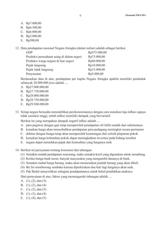 6 Ekonomi SMA/MA
A.	 Rp7.000,00
B.	 Rp6.500,00				
C. 	 Rp6.000,00	
D.	 Rp2.000,00
E.	 Rp500,00
12.	 Data pendapatan nasional Negara Alengka (dalam miliar) adalah sebagai berikut.
	 GDP 			 Rp575.000,00
	 Produksi perusahaan asing di dalam negeri	 Rp75.000,00
	 Produksi warga negara di luar negeri	 Rp60.000,00
	 Pajak langsung 			 Rp10.000,00
	 Pajak tidak langsung 		 Rp15.000,00
	 Penyusutan 			 Rp5.000,00
	 Berdasarkan data di atas, pendapatan per kapita Negara Alengka apabila memiliki penduduk
sebanyak 20.000.000 jiwa adalah ....
A.	 Rp27.000.000,00
B.	 Rp27.750.000,00
C.	 Rp28.000.000,00
D.	 Rp28.750.000,00
E.	 Rp29.500.000,00
13.	 Setiap negara berusaha menstabilkan perekonomiannya dengan cara menekan laju inflasi supaya
tidak semakin tinggi, sebab inflasi memiliki dampak yang bervariatif.
	 Berikut ini yang merupakan dampak negatif inflasi adalah ....
A.	 para pegawai dengan gaji tetap memperoleh pendapatan riil lebih rendah dari sebelumnya
B.	 kenaikan harga akan menyebabkan pendapatan para pedagang meningkat secara permanen
C.	 debitur dengan bunga tetap akan memperoleh keuntungan dari selisih pinjaman pokok
D.	 kenaikan harga kebutuhan pokok dapat meningkatkan investasi pada bidang tersebut
E.	 negara dapat menaikkan pajak dari komoditas yang harganya naik
14. 	Berikut ini pernyataan tentang konsumsi dan tabungan.
(1)	 Semakin rendah pendapatan seseorang, maka semakin kecil yang digunakan untuk menabung.
(2)	 Ketika bunga bank turun, banyak masyarakat yang mengambil dananya di bank.
(3)	 Semakin mahal harga barang, maka akan menurunkan jumlah barang yang akan dibeli.
(4)	 Bu Sri memborong sembako karena diperkirakan dua hari lagi harganya akan naik.
(5)	 Pak Bedul menyisihkan sebagian pendapatannya untuk bekal pendidikan anaknya.
	 Dari pernyataan di atas, faktor yang memengaruhi tabungan adalah ....
A.	 (1), (2), dan (3)
B.	 (1), (2), dan (4)
C.	 (1), (2), dan (5)
D.	 (1), (3), dan (4)
E.	 (1), (4), dan (5)
 