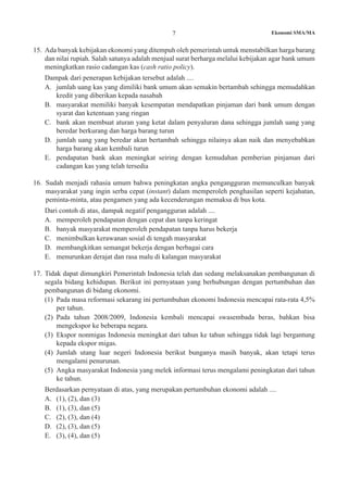 Ekonomi SMA/MA7
15.	 Ada banyak kebijakan ekonomi yang ditempuh oleh pemerintah untuk menstabilkan harga barang
dan nilai rupiah. Salah satunya adalah menjual surat berharga melalui kebijakan agar bank umum
meningkatkan rasio cadangan kas (cash ratio policy).
	 Dampak dari penerapan kebijakan tersebut adalah ....
A.	 jumlah uang kas yang dimiliki bank umum akan semakin bertambah sehingga memudahkan
kredit yang diberikan kepada nasabah
B.	 masyarakat memiliki banyak kesempatan mendapatkan pinjaman dari bank umum dengan
syarat dan ketentuan yang ringan
C.	 bank akan membuat aturan yang ketat dalam penyaluran dana sehingga jumlah uang yang
beredar berkurang dan harga barang turun
D.	 jumlah uang yang beredar akan bertambah sehingga nilainya akan naik dan menyebabkan
harga barang akan kembali turun
E.	 pendapatan bank akan meningkat seiring dengan kemudahan pemberian pinjaman dari
cadangan kas yang telah tersedia
16.	 Sudah menjadi rahasia umum bahwa peningkatan angka pengangguran memunculkan banyak
masyarakat yang ingin serba cepat (instant) dalam memperoleh penghasilan seperti kejahatan,
peminta-minta, atau pengamen yang ada kecenderungan memaksa di bus kota.
	 Dari contoh di atas, dampak negatif pengangguran adalah ....
A.	 memperoleh pendapatan dengan cepat dan tanpa keringat
B.	 banyak masyarakat memperoleh pendapatan tanpa harus bekerja
C.	 menimbulkan kerawanan sosial di tengah masyarakat
D.	 membangkitkan semangat bekerja dengan berbagai cara
E.	 menurunkan derajat dan rasa malu di kalangan masyarakat
17.	 Tidak dapat dimungkiri Pemerintah Indonesia telah dan sedang melaksanakan pembangunan di
segala bidang kehidupan. Berikut ini pernyataan yang berhubungan dengan pertumbuhan dan
pembangunan di bidang ekonomi.
(1)	 Pada masa reformasi sekarang ini pertumbuhan ekonomi Indonesia mencapai rata-rata 4,5%
per tahun.
(2)	 Pada tahun 2008/2009, Indonesia kembali mencapai swasembada beras, bahkan bisa
mengekspor ke beberapa negara.
(3)	 Ekspor nonmigas Indonesia meningkat dari tahun ke tahun sehingga tidak lagi bergantung
kepada ekspor migas.
(4)	 Jumlah utang luar negeri Indonesia berikut bunganya masih banyak, akan tetapi terus
mengalami penurunan.
(5)	 Angka masyarakat Indonesia yang melek informasi terus mengalami peningkatan dari tahun
ke tahun.
	 Berdasarkan pernyataan di atas, yang merupakan pertumbuhan ekonomi adalah ....
A.	 (1), (2), dan (3)
B.	 (1), (3), dan (5)
C.	 (2), (3), dan (4)
D.	 (2), (3), dan (5)
E.	 (3), (4), dan (5)
 