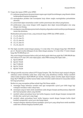 8 Ekonomi SMA/MA
18.	 Fungsi dan tujuan APBN serta APBD:
(1)	 pedoman pengeluaran dan penerimaan negara agar terjadi keseimbangan yang dinamis dalam
melaksanakan kegiatan kenegaraan;
(2)	 meningkatkan produksi dan kesempatan kerja dalam rangka meningkatkan pertumbuhan
ekonomi;
(3)	 pemerintah dapat menentukan sendiri sumber penerimaan dan alokasi pengeluaran;
(4)	 pelaksanaan yang sesuai dengan tertib anggaran akan dapat menyeimbangkan arus uang
dengan arus barang;
(5)	 pendapatanyangdihimpunpemerintahselanjutnyadigunakanuntukmembiayaipembangunan
sarana dan prasarana.
	 Berdasarkan pernyataan di atas, yang termasuk fungsi APBN dan APBD adalah ....
A.	 (1), (2), dan (3)	
B.	 (1), (3), dan (5) 	
C.	 (2), (3), dan (4)
D.	 (2), (3), dan (5)	
E.	 (3), (4), dan (5)
19.	 Pak Sapta memiliki rumah dengan panjang 12 m dan lebar 10 m dengan harga Rp1.500.000,00
per m2
. Rumah tersebut dibangun di atas lahan dengan panjang 15 m dan lebar 15 meter dengan
harga Rp750.000,00 per m2
.
	 Jika sesuai dengan ketentuan bahwa nilai jual objek pajak tidak kena pajak Rp12.000.000,00 dan
tarif sebesar 0,5% dari 20% nilai objek pajak, maka PBB terutang Pak Sapta ialah ....
A.	 Rp163.000,00
B.	 Rp168.750,00
C.	 Rp175.000,00
D.	 Rp336.750,00
E.	 Rp348.750,00
20. 	Sebagai pemilik mayoritas saham di PT Gegap Gempita, Tbk, Pak Harun ingin menjual sebagian
sahamnya untuk membuka usaha baru, tetapi dana yang dimilikinya terbatas. Beliau membeli
saham ketika harganya Rp50.000,00 per lembar. Sekarang saham tersebut dapat dijual dengan
harga Rp75.000,00 per lembar karena badan usaha tersebut sudah terkenal di masyarakat dalam
hal mega proyeknya.
	 Berikut ini yang merupakan pilihan terbaik bagi Pak Harun adalah ....
A.	 menunggu harga sahamnya semakin naik agar memperoleh capital gain lebih tinggi lagi
walaupun memakan waktu cukup lama
B.	 meminjam uang ke bank untuk mendirikan usaha dengan harapan pembayarannya diperoleh
dari hasil penjualan saham yang dimiliki
C. 	 membeli saham perusahaan besar lain ketika harganya murah dengan harapan memperoleh
dividen dan capital gain yang tinggi
D. 	 membeli saham perusahaan besar ketika harganya murah dengan harapan ketika dijual
kembali memperoleh capital gain dan bunga kupon
E.	 menjual sebagian sahamnya karena mendapat capital gain yang cukup besar untuk membuka
usaha baru sebelum harganya kembali jatuh
 