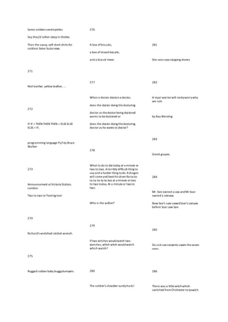 Some soldiers sendepistles
Say they'd rather sleepin thistles
Than the saucy, soft short shirts for
soldiers Sister Suziesews.
271
Red leather, yellow leather, ...
272
IF IF = THEN THEN THEN = ELSEELSE
ELSE= IF;
programming language PL/I by Bruce
Walker
273
Announcement atVictoria Station,
London:
Two to two to Tooting too!
274
Richard's wretched ratchet wrench.
275
Rugged rubberbaby buggybumpers.
276
A box of biscuits,
a box ofmixed biscuits,
and a biscuit mixer.
277
When a doctor doctors a doctor,
does the doctor doing thedoctoring
doctor as thedoctorbeing doctored
wants to bedoctored or
does the doctor doing thedoctoring
doctor as he wants to doctor?
278
What to do to dietoday at a minute or
two to two. Aterribly difficult thing to
say and a harder thing todo.Adragon
will comeand beathis drum Ra-ta-ta-
ta-ta-ta-ta-ta-too at a minute ortwo
to two today.At a minuteor twoto
two.
Who is the author?
279
Iftwo witches wouldwatch two
watches, which witch wouldwatch
which watch?
280
The soldier's shoulder surelyhurts!
281
She sees seas slapping shores.
282
A loyal warriorwill rarelyworrywhy
we rule.
by Ray Weisling
283
Greek grapes.
284
Mr. See owned a saw andMr Soar
owned a seesaw.
Now See's saw sawedSoar's seesaw
before Soar saw See.
285
Six sick sea-serpents swam theseven
seas.
286
There was a littlewitchwhich
switched fromChichester toIpswich.
 