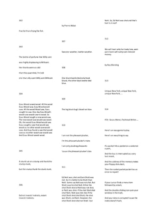 302
Five fat friars frying flat fish.
303
The bottle of perfume that Willy sent
was highly displeasing toMillicent.
Her thanks wereso cold
that they quarreled, I'm told
o'er that silly scent Willy sent Millicent
304
Esau Wood sawedwood. Allthewood
Esau Wood saw, EsauWoodwould
saw. All thewood Wood saw, Esau
sought to saw.One day EsauWood's
wood-saw would sawno wood. So
Esau Wood sought a newwood-saw.
The new wood-sawwouldsaw wood.
Oh, the wood Esau Woodwould saw.
Esau soughta saw thatwould saw
wood as no other wood-sawwould
saw. And Esau found a saw thatwould
saw as noother wood-saw would saw.
And Esau Wood sawed wood.
305
A skunk sat on a stump and thunkthe
stump stunk,
but the stump thunk theskunk stunk.
306
Extinct insects'instincts,extant
insects'instincts.
by Pierre Abbat
307
Sweater weather, leatherweather.
308
One black beetlebledonly black
blood, theother black beetle bled
blue.
309
The big black bug's blood ran blue.
310
I am not the pheasantplucker,
I'm the pheasant plucker's mate.
I am only plucking pheasants
'cause thepheasantplucker's late.
311
Ed Nott was shot andSamShott was
not. So it is betterto beShott than
Nott. Some say Nott was notshot.But
Shott says heshot Nott.Either the
shot Shott shotatNottwas not shot,
or Nott was shot. Iftheshot Shottshot
shot Nott, Nott was shot.But ifthe
shot Shott shotshotShott, the shot
was Shott,notNott.However,the
shot Shott shotshotnot Shott-but
Nott. So, Ed Nott was shot and that's
hot! Is it not?
312
We will learn why herlowly lone, worn
yarn loom willrarely earn immoral
money.
by Ray Weisling
313
Unique New York, unique New York,
unique NewYork, ...
314
IfDr. Seuss Werea Technical Writer.....
Here's an easygametoplay.
Here's an easything to say:
Ifa packet hits a pocketon a socketon
a port,
And the bus is interrupted as a very
last resort,
And the address ofthe memory makes
your floppy disk abort,
Then the socketpacketpockethas an
error to report!
Ifyour cursor finds a menuitem
followed by a dash,
And the double-clicking icon puts your
window in thetrash,
And your data is corrupted'cause the
index doesn't hash,
 