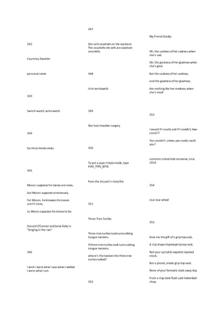342
Courtney Dworkin
personal name
343
Switch watch,wristwatch.
344
Six thick thistlesticks
345
Moses supposes his toeses areroses,
but Moses supposes erroneously.
For Moses, heknowses his toeses
aren't roses,
as Moses supposes his toeses to be.
Donald O'Connor andGene Kelly in
"Singing in the rain"
346
I wish I werewhat I was when I wished
I were whatI am.
347
She sells seashells on the seashore.
The seashells she sells areseashore
seashells.
348
Irish wristwatch
349
She had shoulder surgery.
350
To put a pipe inbytemode,type
PIPE_TYPE_BYTE.
from the VisualC++helpfile.
351
Three Tree Turtles
Three treeturtles tookturns talking
tongue twisters.
Ifthree treeturtles took turns talking
tongue twisters,
where's thetwisters thethreetree
turtles talked?
352
My Friend Gladys
Oh, the sadness ofher sadness when
she's sad.
Oh, the gladness ofhergladness when
she's glad.
But the sadness ofher sadness,
and the gladness ofhergladness,
Are nothing like her madness when
she's mad!
353
I would ifI could, and ifI couldn't,how
could I?
You couldn't, unless you could, could
you?
common school kids nonsense, circa
1910
354
real rear wheel
355
Give me thegift ofa grip-topsock,
A clip drapeshipshapetiptop sock.
Not your spinslick slapstick slipshod
stock,
But a plastic,elasticgrip-top sock.
None ofyour fantastic slack swapslop
From a slap dash flash cash haberdash
shop.
 