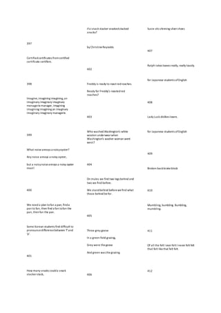 397
Certifiedcertificates fromcertified
certificate certifiers.
398
Imagine,imagining imagining,an
imaginary imaginary imaginary
menageriemanager, imagining
imagining imagining an imaginary
imaginary imaginary managerie.
399
What noiseannoys a noisyoyster?
Any noise annoys a noisy oyster,
but a noisynoiseannoys a noisy oyster
most!
400
We need a plan tofan a pan; finda
pan to fan, then find a fan tofan the
pan, thenfan the pan.
Some Korean students find difficult to
pronouncedifferencebetween 'f'and
'p'.
401
How many snacks coulda snack
stackerstack,
ifa snack stacker snackedstacked
snacks?
by ChristineReynolds
402
Freddy is ready to roastredroaches.
Ready for Freddy's roastedred
roaches?
403
Who washed Washington's white
woolen underwearwhen
Washington's washer-woman went
west?
404
On mules we find two legs behind and
two we find before.
We standbehind beforewefind what
those behind befor.
405
Three grey geese
In a green field grazing,
Grey were thegeese
And green was thegrazing.
406
Susie sits shinning silvershoes
407
Ralph rakes leaves really, really lousily.
for Japanese students ofEnglish
408
Lady Luck dislikes losers.
for Japanese students ofEnglish
409
Broken backbrakeblock
410
Mumbling, bumbling. Bumbling,
mumbling.
411
Of all the felt I everfeltI never felt felt
that felt likethat felt felt.
412
 
