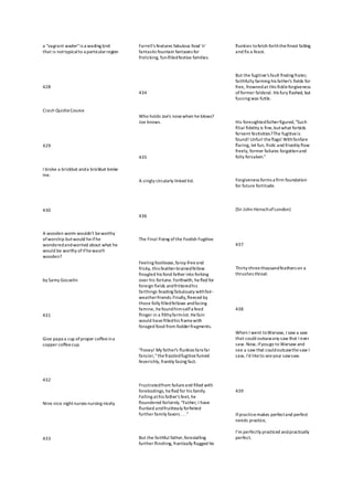 a "vagrant wader"is a wading bird
that is nottypicalto a particularregion
428
Crash QuicheCourse
429
I broke a brickbat anda brickbat broke
me.
430
A wooden worm wouldn't beworthy
of worship butwould heifhe
wonderedandworried about what he
would be worthy ofifhewasn't
wooden?
by Samy Gosselin
431
Give papa a cup ofproper coffeeina
copper coffeecup.
432
Nine nice nightnurses nursing nicely.
433
Farrell's features fabulous food 'n'
fantasticfountain fantasies for
frolicking, fun-filledfestive families.
434
Who holds Joe's nosewhen he blows?
Joe knows.
435
A singly circularly linked list.
436
The Final Fixing ofthe Foolish Fugitive
Feeling footloose,fancy-freeand
frisky, this feather-brainedfellow
finagled his fond father into forking
over his fortune. Forthwith, hefled for
foreign fields andfritteredhis
farthings feasting fabulously withfair-
weatherfriends.Finally,fleeced by
those folly filledfellows andfacing
famine, hefoundhim-selfa feed
flinger in a filthyfarm-lot. Hefain
would havefilledhis framewith
foraged food from fodderfragments.
"Fooey! My father's flunkies farefar
fancier,"thefrazzledfugitivefumed
feverishly, frankly facing fact.
Frustratedfrom failureand filled with
forebodings, hefled for his family.
Falling athis father's feet, he
floundered forlornly."Father, I have
flunked andfruitlessly forfeited
further family favors . . ."
But the faithful father,forestalling
further flinching, frantically flagged his
flunkies tofetch forththefinest fatling
and fix a feast.
But the fugitive's fault finding frater,
faithfully farming his father's fields for
free, frownedat this fickleforgiveness
offormer falderal. His fury flashed, but
fussing was futile.
His foresightedfatherfigured,"Such
filial fidelity is fine,butwhat forbids
fervent festivities?The fugitiveis
found! Unfurl theflags! Withfanfare
flaring, let fun, frolic and frivolity flow
freely, former failures forgottenand
folly forsaken."
Forgiveness forms a firm foundation
for future fortitude.
(Sir John HenschofLondon)
437
Thirty-threethousandfeathers on a
thrushes throat.
438
When I went toWarsaw, I saw a saw
that could outsawany saw that I ever
saw. Now, ifyougo to Warsaw and
see a saw that couldoutsawthesaw I
saw, I'd liketo seeyour sawsaw.
439
Ifpracticemakes perfectand perfect
needs practice,
I’m perfectly practiced andpractically
perfect.
 