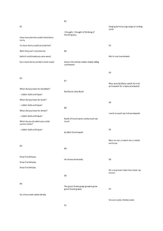 81
How many berries coulda bareberry
carry,
if a bare berry couldcarry berries?
Well theycan't carry berries
(which couldmakeyou very wary)
but a bareberry carried is more scary!
82
What did youhave for breakfast?
- rubber balls andliquor!
What did youhave for lunch?
- rubber balls andliquor!
What did youhave for dinner?
- rubber balls andliquor!
What do you do whenyoursister
comes home?
- rubber balls andliquor!
83
Snap Crackelpop,
Snap Crackelpop,
Snap Crackelpop
84
Six slimy snails sailed silently.
85
I thought, I thought ofthinking of
thanking you.
86
Seven slick slimey snakes slowly sliding
southward.
87
Red Buick, blueBuick
88
Roofs ofmushrooms rarelymush too
much.
by Matt Duchnowski
89
He threw three balls.
90
The great Greek grape growers grow
great Greek grapes.
91
Singing Sammysung songs on sinking
sand.
92
We're realrearwheels.
93
Rhys watchedRoss switch his Irish
wristwatch for a Swiss wristwatch.
94
I wish to wash my Irishwristwatch.
95
Near an ear,a nearer ear,a nearly
eerie ear.
96
On a lazy laserraiserlies a laser ray
eraser.
97
Scissors sizzle, thistles sizzle.
 