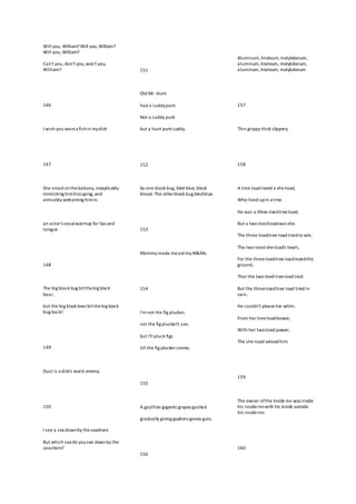 Will you, William? Will you, William?
Will you, William?
Can't you, don't you, won't you,
William?
146
I wish you werea fishin mydish
147
She stood onthebalcony,inexplicably
mimicking himhiccuping, and
amicably welcoming himin.
an actor's vocalwarmup for lips and
tongue
148
The big black bug bitthebig black
bear,
but the big black bearbitthebig black
bug back!
149
Dust is a disk's worst enemy.
150
I see a sea downby theseashore.
But which sea do yousee downby the
seashore?
151
Old Mr. Hunt
had a cuddypunt
Not a cuddy punt
but a hunt punt cuddy.
152
As one black bug, bled blue, black
blood. The otherblack bug bledblue.
153
Mommy made meeatmy M&Ms.
154
I'm not the fig plucker,
nor the fig plucker's son,
but I'll pluck figs
till the fig pluckercomes.
155
A gazillion giganticgrapes gushed
gradually giving gophers gooey guts.
156
Aluminum, linoleum, molybdenum,
aluminum, linoleum, molybdenum,
aluminum, linoleum, molybdenum
157
Thin grippy thick slippery.
158
A tree toad loved a she-toad,
Who lived upin a tree.
He was a three-toedtreetoad,
But a two-toedtoadwas she.
The three-toedtree toad triedto win,
The two-toed she-toad's heart,
For the three-toedtree toadlovedthe
ground,
That the two-toed treetoad trod.
But the three-toedtree toad tried in
vain.
He couldn't pleaseher whim.
From her treetoadbower,
With her two-toed power,
The she-toad vetoedhim.
159
The owner ofthe inside inn was inside
his insideinnwith his inside outside
his insideinn.
160
 