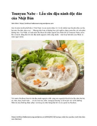 https://amthucnhatbansenvang.wordpress.com/2016/03/22/tounyuu-nabe-lau-sua-dau-nanh-doc-dao-
cua-nhat-ban/
Tounyuu Nabe – Lẩu sữa đậu nành độc đáo
của Nhật Bản
Xem thêm: https://amthucnhatbansenvang.wordpress.com
Lẩu là món ăn rất phổ biến ở Việt Nam và các nước châu Á. Có rất nhiều loại lẩu như lẩu cá, lẩu
hải sản, lẩu thái chua cay… Nhưng chắc bạn sẽ không bao giờ nghĩ ra được món lẩu với sữa phải
không nào. Tại Nhật, có một món lẩu được rất nhiều người yêu thích đó là Tounyuu Nabe, món
lẩu có nước dùng làm từ sữa đậu nành nguyên chất cùng dashi – một loại bột nêm của Nhật và
rượu ngọt mirin.
Với nước lẩu được làm từ sữa đậu nành nguyên chất cùng các nguyên liệu khi ăn lẩu như thịt bò,
cá, tôm, mực, bạch tuộc… và các loại rau, nấm mang lại hương vị rất tuyệt vời và bổ dưỡng.
Món ăn này thường được phục vụ trong các nhà hàng đậu hũ và các quán trọ Ryokan.
 