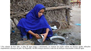 1.No vilarejo de Kot Adu à falta de água limpa e saneamento, as crianças da região sofrem de diarreia aguda, infecções
respiratórias e doenças de pele. No Paquistão, 46.000 crianças morrem a cada ano de doenças relacionadas à falta de água.
 