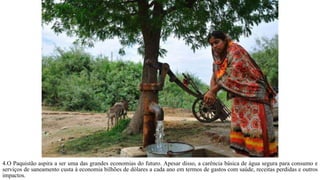 4.O Paquistão aspira a ser uma das grandes economias do futuro. Apesar disso, a carência básica de água segura para consumo e
serviços de saneamento custa à economia bilhões de dólares a cada ano em termos de gastos com saúde, receitas perdidas e outros
impactos.
 
