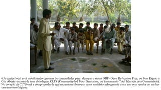 6.A equipe local está mobilizando centenas de comunidades para alcançar o status ODF (Open Defecation Free, ou Sem Esgoto a
Céu Aberto) através de uma abordagem CLTS (Community-led Total Sanitation, ou Saneamento Total liderado pela Comunidade).
No coração da CLTS está a compreensão de que meramente fornecer vasos sanitários não garante o seu uso nem resulta em melhor
saneamento e higiene.
 