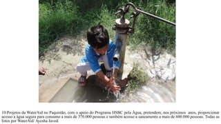 10.Projetos da WaterAid no Paquistão, com o apoio do Programa HSBC pela Água, pretendem, nos próximos anos, proporcionar
acesso a água segura para consumo a mais de 370.000 pessoas e também acesso a saneamento a mais de 600.000 pessoas. Todas as
fotos por WaterAid/ Ayesha Javed.
 
