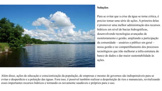 Soluções
Para se evitar que a crise da água se torne crítica, é
preciso tomar uma série de ações. A primeira delas
é promover uma melhor administração dos recursos
hídricos em nível de bacias hidrográficas,
desenvolvendo tecnologias avançadas de
monitoramento e gestão, ampliando a participação
da comunidade – usuários e público em geral –
nessa gestão e no compartilhamento dos processos
tecnológicos que irão melhorar a infra-estrutura do
banco de dados e dar maior sustentabilidade às
ações.
Além disso, ações de educação e conscientização da população, de empresas e mesmo de governos são indispensáveis para se
evitar o desperdício e a poluição das águas. Fora isso, é possível também realizar a despoluição de rios e mananciais, revitalizando
esses importantes recursos hídricos e tornando-os novamente saudáveis e próprios para o uso.
 