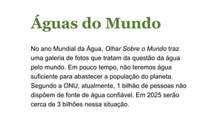 Águas do Mundo
No ano Mundial da Água, Olhar Sobre o Mundo traz
uma galeria de fotos que tratam da questão da água
pelo mundo. Em pouco tempo, não teremos água
suficiente para abastecer a população do planeta.
Segundo a ONU, atualmente, 1 bilhão de pessoas não
dispõem de fonte de água confiável. Em 2025 serão
cerca de 3 bilhões nessa situação.
 