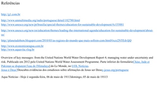 Referências
http://g1.com.br
http://www.unmultimedia.org/radio/portuguese/detail/182780.html
http://www.unesco.org/new/pt/brasilia/special-themes/education-for-sustainable-development/#c155001
http://www.unesco.org/new/en/education/themes/leading-the-international-agenda/education-for-sustainable-development/about-
us/
http://planetadobem.blogspot.com/2010/03/as-regioes-do-mundo-que-mais-sofrem-com.html#ixzz2NTEdvIjQ
http://www.economizaragua.com.br
http://www.aquavita.vlog.br
Overview of key messages: from the United Nations World Water Development Report 4; managing water under uncertainty and
risk. Publicado em 2012 pelo United Nations World Water Assessment Programme. Parte inferior do formulárioChine, Inde et
Pakistan se disputent l'eau de l'Himalaya] do Le Monde, no UOL Notícias.
Jesus é Deus?Descubra evidências dos estudiosos sobre afirmações de Jesus ser Deusy-jesus.org/portuguese
Aqua Notícias - Hoje é segunda-feira, 06 de maio de 19113domingo, 05 de maio de 19113
 
