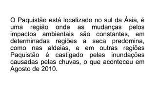 O Paquistão está localizado no sul da Ásia, é
uma região onde as mudanças pelos
impactos ambientais são constantes, em
determinadas regiões a seca predomina,
como nas aldeias, e em outras regiões
Paquistão é castigado pelas inundações
causadas pelas chuvas, o que aconteceu em
Agosto de 2010.
 