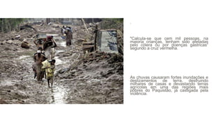 .
"Calcula-se que cem mil pessoas, na
maioria crianças, tenham sido afetadas
pelo cólera ou por doenças gástricas“
segundo a cruz vermelha.
As chuvas causaram fortes inundações e
deslizamentos de terra, destruindo
milhares de casas e devastando terras
agrícolas em uma das regiões mais
pobres do Paquistão, já castigada pela
violência.
 