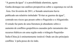 “A guerra da água”: é a possibilidade alarmista, agora
Ganha destaque nas análises prospectivas sobre a segurança no sul da
Ásia. Em fevereiro de 2011, o Senado americano havia
publicado um relatório intitulado “Evitar as guerras da água”,
centrado nos riscos que pesam sobre o Paquistão e o Afeganistão.
O estudo faz parte de uma literatura já abundante sobre o
aumento de conflitos geopolíticos causados pelo rareamento dos
recursos hídricos em uma região onde o triângulo Paquistão-
Índia-China já é eminentemente instável. Onde um dos principais
conflitos ´é pela posse do rio indo.
 