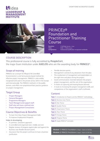 Scope of training
PRINCE2 (an acronym for PRojects IN Controlled
Environments) is a de facto process-based method for
effective project management. PRINCE2 is also widely
recognised and used in the private sector, both in the Europe
and internationally. The PRINCE2 method is in the public
domain, and offers non-proprietorial best practice guidance
on project management.
Target Group
•	 Project Managers
•	 General Managers
•	 Programme Managers
•	 Team Managers and support staff
•	 Staff who will have a defined role
•	 Project Management Consultants
Course Objectives & Benefits
•	 To Gain First Class Project Management Skills
•	 To Improve Employment Prospects
Helps In developing:
•	 A common, consistent approach.
•	 A controlled and organised start, middle and end
•	 Regular reviews of progress against plan and against the
Business case flexible decision points.
•	 Assurance that the project continues to have a business
justification.
•	 Flexible decision points.
•	 Management control of any deviations from the plan.
•	 The involvement of management and stakeholders at
the right time and place during the project.
•	 Good communication channels between the project,
project management, and the rest of the organisation.
•	 A means of capturing and sharing lessons learned.
•	 A route to increasing the project management skills and
competences of the organisation’s staff at all levels.
Content:
Topic 1: Introduction to Projects and the PRINCE2®
methodology
Topic 2: Business Case Theme
Topic 3: Risk Theme
Topic 4: Quality Theme
Topic 5: Organisation Theme
Topic 6: Plans Theme
Topic 7: Change Theme
Topic 8: Progress Theme
Topic 9: Apply PRINCE2®
principles
SHORT-TERM ACCREDITED COURSE
PRINCE2®
Foundation and
Practitioner Training
Course
Duration: 	 5 Full days (Monday – Friday)
Time: 		 9:00 – 17:00 (Full-time)
Competence: 	 Professional Qualification recognised worldwide
COURSE DESCRIPTION
This professional course is fully accredited by PeopleCert,
the major Exam Institution under AXELOS who are the awarding body for PRINCE2®
.
Module 1: PRINCE2 Foundation (3 days) – Exam on 3rd Day
Module 2: PRINCE2 Practitioner (2 days) – Exam on 5th Day
 