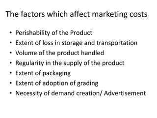The factors which affect marketing costs
• Perishability of the Product
• Extent of loss in storage and transportation
• Volume of the product handled
• Regularity in the supply of the product
• Extent of packaging
• Extent of adoption of grading
• Necessity of demand creation/ Advertisement
 