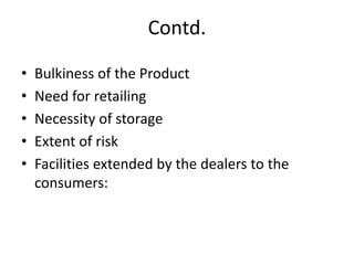 Contd.
• Bulkiness of the Product
• Need for retailing
• Necessity of storage
• Extent of risk
• Facilities extended by the dealers to the
consumers:
 
