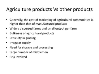 Agriculture products Vs other products
• Generally, the cost of marketing of agricultural commodities is
higher than that of manufactured products
• Widely dispersed farms and small output per farm
• Bulkiness of agricultural products
• Difficulty in grading
• Irregular supply
• Need for storage and processing
• Large number of middlemen
• Risk involved
 