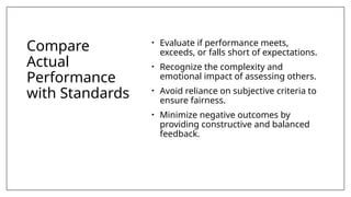 Compare
Actual
Performance
with Standards
• Evaluate if performance meets,
exceeds, or falls short of expectations.
• Recognize the complexity and
emotional impact of assessing others.
• Avoid reliance on subjective criteria to
ensure fairness.
• Minimize negative outcomes by
providing constructive and balanced
feedback.
 