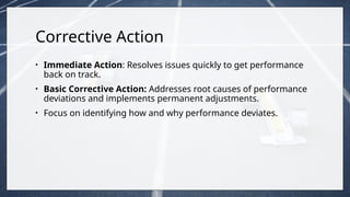 Corrective Action
• Immediate Action: Resolves issues quickly to get performance
back on track.
• Basic Corrective Action: Addresses root causes of performance
deviations and implements permanent adjustments.
• Focus on identifying how and why performance deviates.
 