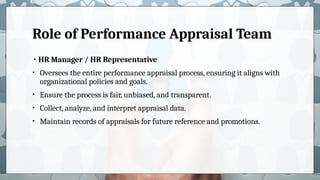 Role of Performance Appraisal Team
• HR Manager / HR Representative
• Oversees the entire performance appraisal process, ensuring it aligns with
organizational policies and goals.
• Ensure the process is fair, unbiased, and transparent.
• Collect, analyze, and interpret appraisal data.
• Maintain records of appraisals for future reference and promotions.
 
