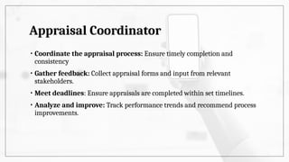 Appraisal Coordinator
• Coordinate the appraisal process: Ensure timely completion and
consistency
• Gather feedback: Collect appraisal forms and input from relevant
stakeholders.
• Meet deadlines: Ensure appraisals are completed within set timelines.
• Analyze and improve: Track performance trends and recommend process
improvements.
 
