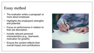 Essay method
• The evaluator writes a paragraph or
more about employee
• Highlights the employee's strengths
and potential.
• Focus on performance in relation to
their job description.
• Include relevant personal
characteristics (e.g., teamwork,
motivation for growth).
• Ensure the content reflects their
overall impact and contributions.
 