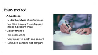 Essay method
• Advantages
• In depth analysis of performance
• Identifies training & development
needs & problem areas
• Disadvantages
• Time consuming
• Vary greatly in length and content
• Difficult to combine and compare
 