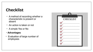 Checklist
• A method of recording whether a
characteristic is present or
absent
• An action is taken or not
• A simple Yes or No
• Advantages
• Evaluation of large number of
employees
 