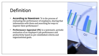 Definition
• According to Newstrom “It is the process of
evaluating the performance of employees, sharing that
information with them and searching for ways to
improve their performance’’.
• Performance Appraisal (PA) is a systematic, periodic
evaluation of an employee's job performance and
productivity based on pre-established criteria and
organizational goals.
 