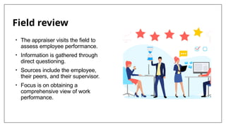 Field review
• The appraiser visits the field to
assess employee performance.
• Information is gathered through
direct questioning.
• Sources include the employee,
their peers, and their supervisor.
• Focus is on obtaining a
comprehensive view of work
performance.
 