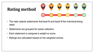Rating method
• The rater selects statements that best fit and least fit the individual being
rated.
• Statements are grouped for easier selection.
• Each statement is assigned a weight or score.
• Ratings are calculated based on the weighted scores.
 
