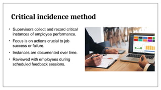 Critical incidence method
• Supervisors collect and record critical
instances of employee performance.
• Focus is on actions crucial to job
success or failure.
• Instances are documented over time.
• Reviewed with employees during
scheduled feedback sessions.
 
