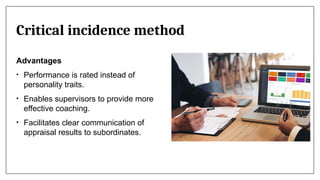 Critical incidence method
Advantages
• Performance is rated instead of
personality traits.
• Enables supervisors to provide more
effective coaching.
• Facilitates clear communication of
appraisal results to subordinates.
 