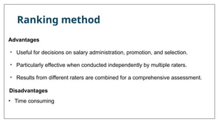 Ranking method
Advantages
• Useful for decisions on salary administration, promotion, and selection.
• Particularly effective when conducted independently by multiple raters.
• Results from different raters are combined for a comprehensive assessment.
Disadvantages
• Time consuming
 