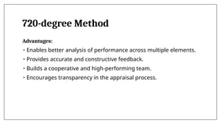 720-degree Method
Advantages:
• Enables better analysis of performance across multiple elements.
• Provides accurate and constructive feedback.
• Builds a cooperative and high-performing team.
• Encourages transparency in the appraisal process.
 