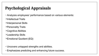 Psychological Appraisals
• Analyzes employees’ performance based on various elements:
Intellectual Traits
Interpersonal Skills
Personality Traits
Cognitive Abilities
Leadership Skills
Emotional Quotient (EQ)
• Uncovers untapped strengths and abilities.
• Emphasizes predicting and enhancing future success.
 