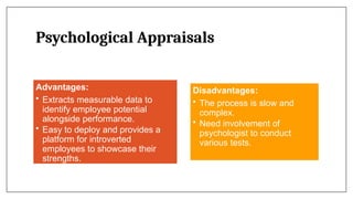Psychological Appraisals
Advantages:
• Extracts measurable data to
identify employee potential
alongside performance.
• Easy to deploy and provides a
platform for introverted
employees to showcase their
strengths.
Disadvantages:
• The process is slow and
complex.
• Need involvement of
psychologist to conduct
various tests.
 