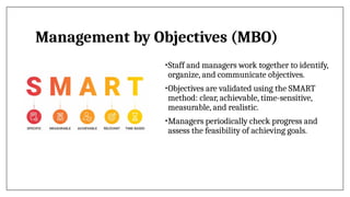 Management by Objectives (MBO)
•Staff and managers work together to identify,
organize, and communicate objectives.
•Objectives are validated using the SMART
method: clear, achievable, time-sensitive,
measurable, and realistic.
•Managers periodically check progress and
assess the feasibility of achieving goals.
 