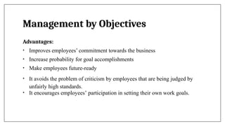 Management by Objectives
Advantages:
• Improves employees’ commitment towards the business
• Increase probability for goal accomplishments
• Make employees future-ready
• It avoids the problem of criticism by employees that are being judged by
unfairly high standards.
• It encourages employees’ participation in setting their own work goals.
 