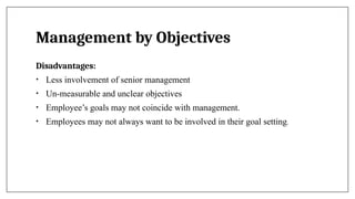 Management by Objectives
Disadvantages:
• Less involvement of senior management
• Un-measurable and unclear objectives
• Employee’s goals may not coincide with management.
• Employees may not always want to be involved in their goal setting.
 