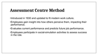 Assessment Centre Method
•Introduced in 1930 and updated to fit modern work culture.
•Employees gain insight into how others perceive them, impacting their
performance.
•Evaluates current performance and predicts future job performance.
•Employees participate in social-simulation activities to assess success
in the role.
 